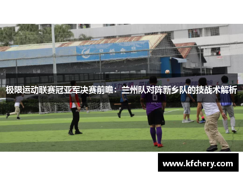 极限运动联赛冠亚军决赛前瞻：兰州队对阵新乡队的技战术解析